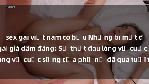 sex gái việt nam có bầu Những bí mật đằng sau vẻ ngoài gái già dâm đãng: Sự thật đau lòng về cuộc sống của phụ nữ đã qua tuổi thanh xuân