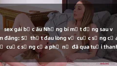 sex gái bắc âu Những bí mật đằng sau vẻ ngoài gái già dâm đãng: Sự thật đau lòng về cuộc sống của phụ nữ đã qua tuổi thanh xuân