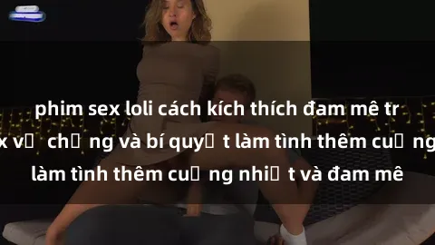phim sex loli cách kích thích đam mê trong hôn nhân: Sex vợ chồng và bí quyết làm tình thêm cuồng nhiệt và đam mê