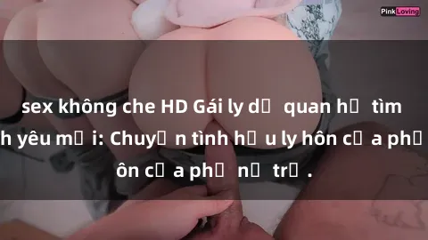 sex không che HD Gái ly dị quan hệ tìm kiếm tình yêu mới: Chuyện tình hậu ly hôn của phụ nữ trẻ.