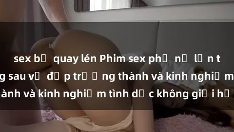 sex bị quay lén Phim sex phụ nữ lớn tuổi: Sức hút đằng sau vẻ đẹp trưởng thành và kinh nghiệm tình dục không giới hạn