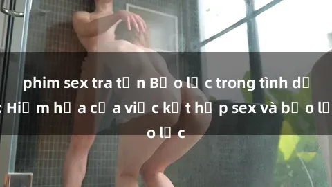 phim sex tra tấn Bạo lực trong tình dục: Hiểm họa của việc kết hợp sex và bạo lực