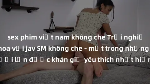 sex phim việt nam không che Trải nghiệm cảm xúc thăng hoa với jav SM không che - một trong những thể loại phim người lớn được khán giả yêu thích nhất hiện nay. Đảm bảo đem lại sự hấp dẫn, kích thích t