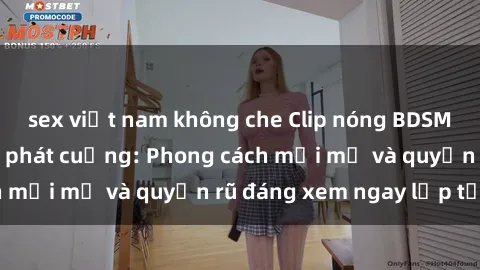 sex việt nam không che Clip nóng BDSM khiến người xem phát cuồng: Phong cách mới mẻ và quyến rũ đáng xem ngay lập tức!