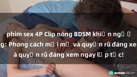 phim sex 4P Clip nóng BDSM khiến người xem phát cuồng: Phong cách mới mẻ và quyến rũ đáng xem ngay lập tức!