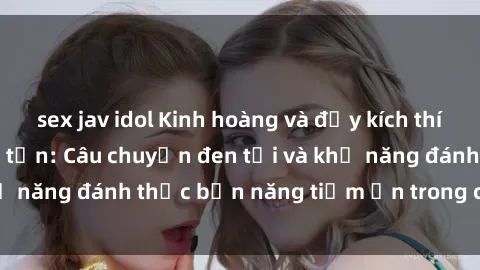 sex jav idol Kinh hoàng và đầy kích thích với phim sex tra tấn: Câu chuyện đen tối và khả năng đánh thức bản năng tiềm ẩn trong con người