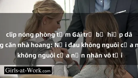 clip nóng phòng tắm Gái trẻ bị hiếp dâm bạo lực trong căn nhà hoang: Nỗi đau không nguôi của nạn nhân vô tội