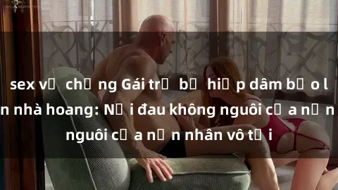 sex vợ chồng Gái trẻ bị hiếp dâm bạo lực trong căn nhà hoang: Nỗi đau không nguôi của nạn nhân vô tội