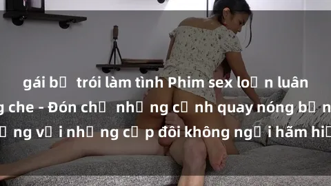 gái bị trói làm tình Phim sex loạn luân đầy kích thích không che - Đón chờ những cảnh quay nóng bỏng với những cặp đôi không ngại hãm hiếp gia đình trong lòng