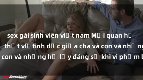 sex gái sinh viên việt nam Mối quan hệ giữa cha và con: Sự thật về tình dục giữa cha và con và những hệ lụy đáng sợ khi vi phạm luật pháp.