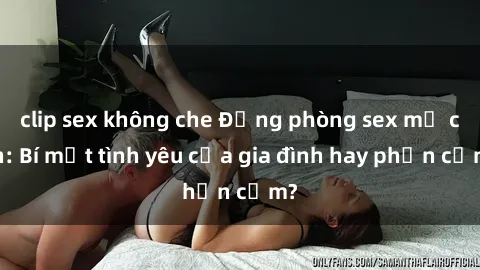 clip sex không che Động phòng sex mẹ con: Bí mật tình yêu của gia đình hay phản cảm?