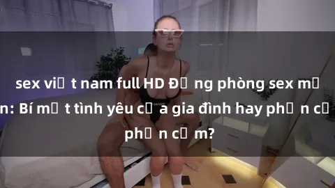 sex việt nam full HD Động phòng sex mẹ con: Bí mật tình yêu của gia đình hay phản cảm?