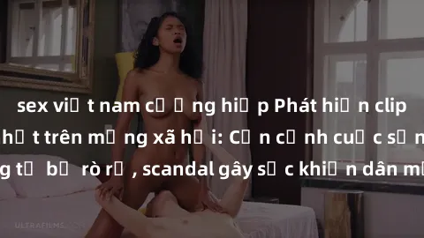 sex việt nam cưỡng hiếp Phát hiện clip sex quay lén hot nhất trên mạng xã hội: Cận cảnh cuộc sống riêng tư bị rò rỉ, scandal gây sốc khiến dân mạng không khỏi bàng hoàng