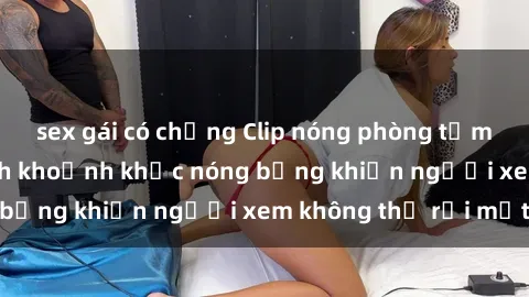 sex gái có chồng Clip nóng phòng tắm gây sốt: Cận cảnh khoảnh khắc nóng bỏng khiến người xem không thể rời mắt