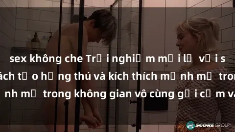 sex không che Trải nghiệm mới lạ với sex phòng tắm - Cách tạo hứng thú và kích thích mạnh mẽ trong không gian vô cùng gợi cảm và lãng mạn