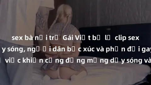 sex bà nội trợ Gái Việt bị lộ clip sex khiến dư luận dậy sóng, người dân bức xúc và phản đối gay gắt. Sự việc khiến cộng đồng mạng dậy sóng và yêu cầu xử lý nghiêm ngặt.