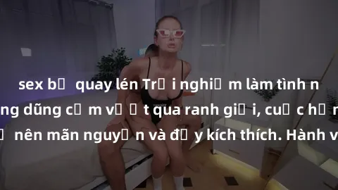 sex bị quay lén Trải nghiệm làm tình ngoài đường: Khi lòng dũng cảm vượt qua ranh giới, cuộc hẹn nơi công cộng trở nên mãn nguyện và đầy kích thích. Hành vi nguy hiểm, nhưng cũng tạo nên cảm giác mới 