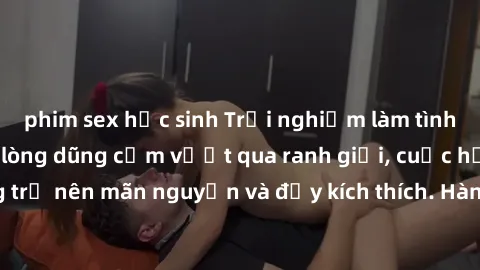 phim sex học sinh Trải nghiệm làm tình ngoài đường: Khi lòng dũng cảm vượt qua ranh giới, cuộc hẹn nơi công cộng trở nên mãn nguyện và đầy kích thích. Hành vi nguy hiểm, nhưng cũng tạo nên cảm giác mớ