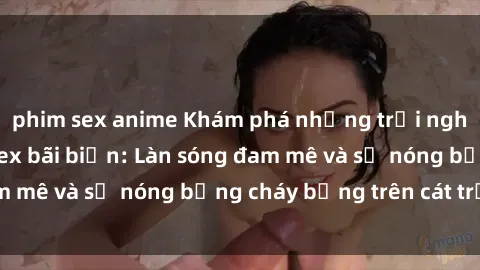 phim sex anime Khám phá những trải nghiệm độc đáo tại sex bãi biển: Làn sóng đam mê và sự nóng bỏng cháy bỏng trên cát trắng