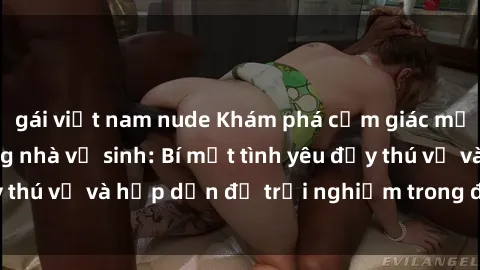 gái việt nam nude Khám phá cảm giác mới mẻ với sex trong nhà vệ sinh: Bí mật tình yêu đầy thú vị và hấp dẫn để trải nghiệm trong đêm hôm nay!