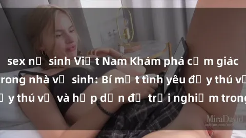 sex nữ sinh Việt Nam Khám phá cảm giác mới mẻ với sex trong nhà vệ sinh: Bí mật tình yêu đầy thú vị và hấp dẫn để trải nghiệm trong đêm hôm nay!