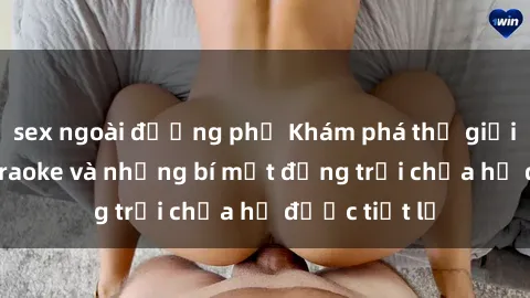 sex ngoài đường phố Khám phá thế giới sex quán karaoke và những bí mật động trời chưa hề được tiết lộ