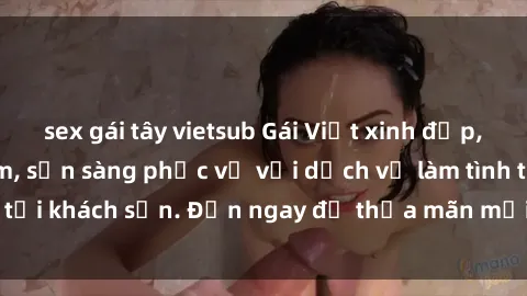 sex gái tây vietsub Gái Việt xinh đẹp, nồng nàn tình cảm, sẵn sàng phục vụ với dịch vụ làm tình tại khách sạn. Đến ngay để thỏa mãn mọi khao khát của bạn!