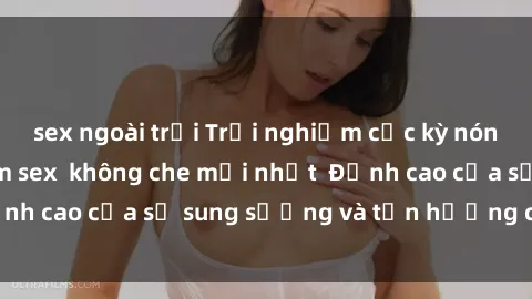 sex ngoài trời Trải nghiệm cực kỳ nóng bỏng trong phim sex  không che mới nhất  Đỉnh cao của sự sung sướng và tận hưởng chân thật