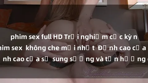 phim sex full HD Trải nghiệm cực kỳ nóng bỏng trong phim sex  không che mới nhất  Đỉnh cao của sự sung sướng và tận hưởng chân thật