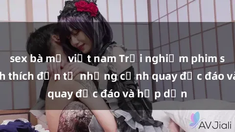 sex bà mẹ việt nam Trải nghiệm phim sex : Sự kích thích đến từ những cảnh quay độc đáo và hấp dẫn