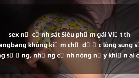 sex nữ cảnh sát Siêu phẩm gái Việt tham gia trong buổi gangbang không kiềm chế được lòng sung sướng, những cảnh nóng nảy khiến ai cũng phải mãn nhãn