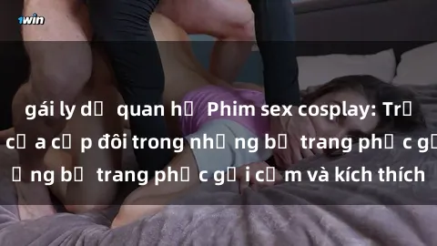 gái ly dị quan hệ Phim sex cosplay: Trải nghiệm tuyệt vời của cặp đôi trong những bộ trang phục gợi cảm và kích thích