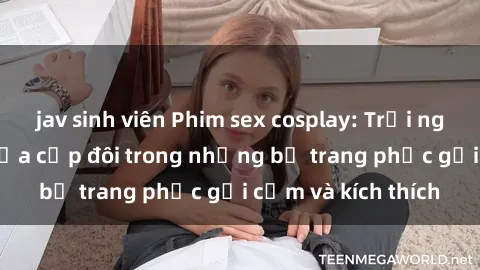 jav sinh viên Phim sex cosplay: Trải nghiệm tuyệt vời của cặp đôi trong những bộ trang phục gợi cảm và kích thích
