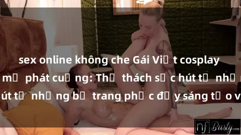 sex online không che Gái Việt cosplay sexy khiến fan hâm mộ phát cuồng: Thử thách sức hút từ những bộ trang phục đầy sáng tạo và quyến rũ!
