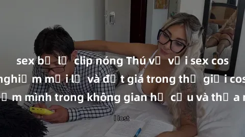 sex bị lộ clip nóng Thú vị với sex cosplay anime: Trải nghiệm mới lạ và đắt giá trong thế giới cosplay! Đắm mình trong không gian hư cấu và thỏa mãn niềm đam mê của bạn!