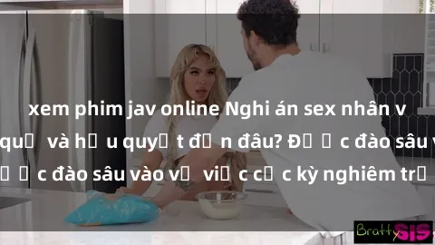 xem phim jav online Nghi án sex nhân viên nhà hàng: Hậu quả và hậu quyết đến đâu? Được đào sâu vào vụ việc cực kỳ nghiêm trọng này.