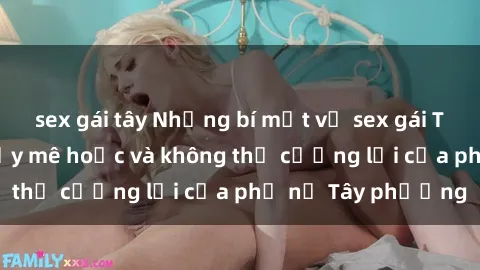 sex gái tây Những bí mật về sex gái Tây: Sự quyến rũ đầy mê hoặc và không thể cưỡng lại của phụ nữ Tây phương
