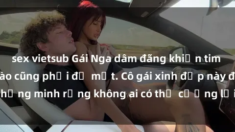 sex vietsub Gái Nga dâm đãng khiến tim bất cứ chàng trai nào cũng phải đỏ mặt. Cô gái xinh đẹp này đã chứng minh rằng không ai có thể cưỡng lại khi cô làm tình đắm say.