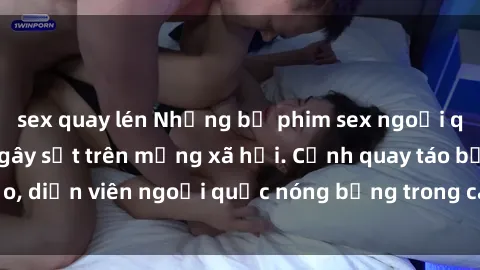 sex quay lén Những bộ phim sex ngoại quốc nổi tiếng và gây sốt trên mạng xã hội. Cảnh quay táo bạo, diễn viên ngoại quốc nóng bỏng trong các tác phẩm đỉnh cao.