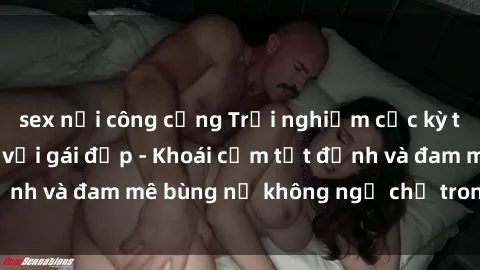 sex nơi công cộng Trải nghiệm cực kỳ thú vị khi làm tình với gái đẹp - Khoái cảm tột đỉnh và đam mê bùng nổ không ngờ chỉ trong một đêm!