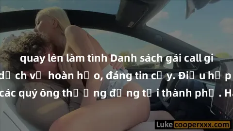 quay lén làm tình Danh sách gái call girl vip chất lượng, dịch vụ hoàn hảo, đáng tin cậy. Điều hấp dẫn cho các quý ông thượng đẳng tại thành phố. Hãy nhấc máy và đặt lịch ngay!