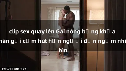 clip sex quay lén Gái nóng bỏng khỏa thân gợi cảm hút hồn người đến ngắm nhìn