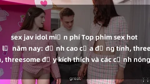 sex jav idol miễn phí Top phim sex hot nhất không thể bỏ lỡ năm nay: đỉnh cao của đồng tính, threesome đầy kích thích và các cảnh nóng đang gây sốt!
