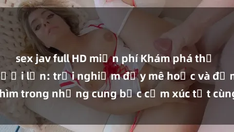 sex jav full HD miễn phí Khám phá thế giới mới với sex người lớn: trải nghiệm đầy mê hoặc và đắm chìm trong những cung bậc cảm xúc tột cùng, hứng khởi và cuốn hút.