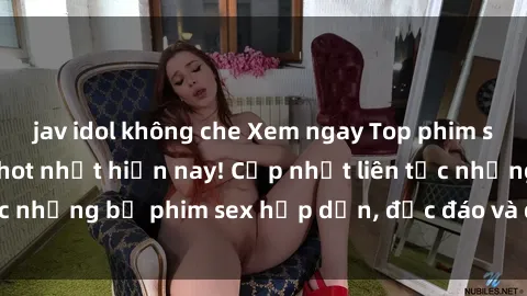 jav idol không che Xem ngay Top phim sex mới nhất đang hot nhất hiện nay! Cập nhật liên tục những bộ phim sex hấp dẫn, độc đáo và đầy kích thích.