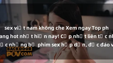 sex việt nam không che Xem ngay Top phim sex mới nhất đang hot nhất hiện nay! Cập nhật liên tục những bộ phim sex hấp dẫn, độc đáo và đầy kích thích.