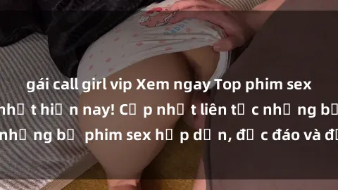 gái call girl vip Xem ngay Top phim sex mới nhất đang hot nhất hiện nay! Cập nhật liên tục những bộ phim sex hấp dẫn, độc đáo và đầy kích thích.