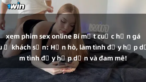 xem phim sex online Bí mật cuộc hẹn gái Việt lần đầu ở khách sạn: Hẹn hò, làm tình đầy hấp dẫn và đam mê!