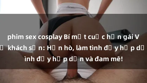 phim sex cosplay Bí mật cuộc hẹn gái Việt lần đầu ở khách sạn: Hẹn hò, làm tình đầy hấp dẫn và đam mê!