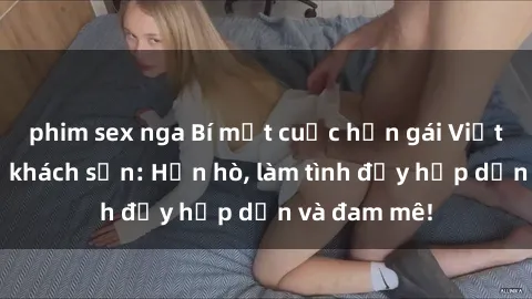 phim sex nga Bí mật cuộc hẹn gái Việt lần đầu ở khách sạn: Hẹn hò, làm tình đầy hấp dẫn và đam mê!